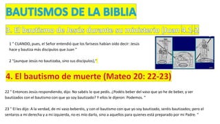 1 " CUANDO, pues, el Señor entendió que los fariseos habían oído decir: Jesús
hace y bautiza más discípulos que Juan "
2 "(aunque Jesús no bautizaba, sino sus discípulos),"
22 " Entonces Jesús respondiendo, dijo: No sabéis lo que pedís. ¿Podéis beber del vaso que yo he de beber, y ser
bautizados con el bautismo con que yo soy bautizado? Y ellos le dijeron: Podemos. "
23 " El les dijo: A la verdad, de mi vaso beberéis, y con el bautismo con que yo soy bautizado, seréis bautizados; pero el
sentaros a mi derecha y a mi izquierda, no es mío darlo, sino a aquellos para quienes está preparado por mi Padre. "
 
