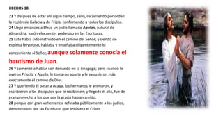 HECHOS 18.
23 Y después de estar allí algún tiempo, salió, recorriendo por orden
la región de Galacia y de Frigia, confirmando a todos los discípulos.
24 Llegó entonces a Efeso un judío llamado Apolos, natural de
Alejandría, varón elocuente, poderoso en las Escrituras.
25 Este había sido instruido en el camino del Señor; y siendo de
espíritu fervoroso, hablaba y enseñaba diligentemente lo
concerniente al Señor, aunque solamente conocía el
bautismo de Juan.
26 Y comenzó a hablar con denuedo en la sinagoga; pero cuando le
oyeron Priscila y Aquila, le tomaron aparte y le expusieron más
exactamente el camino de Dios.
27 Y queriendo él pasar a Acaya, los hermanos le animaron, y
escribieron a los discípulos que le recibiesen; y llegado él allá, fue de
gran provecho a los que por la gracia habían creído;
28 porque con gran vehemencia refutaba públicamente a los judíos,
demostrando por las Escrituras que Jesús era el Cristo.
 