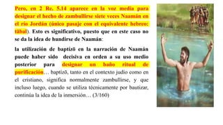 Pero, en 2 Re. 5.14 aparece en la voz medía para
designar el hecho de zambullirse siete veces Naamán en
el río Jordán (único pasaje con el equivalente hebreo:
tābal). Esto es significativo, puesto que en este caso no
se da la idea de hundirse de Naamán:
la utilización de baptízō en la narración de Naamán
puede haber sido decisiva en orden a su uso medio
posterior para designar un baño ritual de
purificación… baptízō, tanto en el contexto judío como en
el cristiano, significa normalmente zambullirse, y que
incluso luego, cuando se utiliza técnicamente por bautizar,
continúa la idea de la inmersión… (3/160)
 