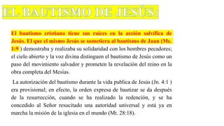 El bautismo cristiano tiene sus raíces en la acción salvífica de
Jesús. El que el mismo Jesús se sometiera al bautismo de Juan (Mc.
1:9 ) demostraba y realizaba su solidaridad con los hombres pecadores;
el cielo abierto y la voz divina distinguen el bautismo de Jesús como un
paso del movimiento salvador y prometen la revelación del reino en la
obra completa del Mesías.
La autorización del bautismo durante la vida publica de Jesús (Jn. 4:1 )
era provisional; en efecto, la orden expresa de bautizar se da después
de la resurrección, cuando se ha realizado la redención, y se ha
concedido al Señor resucitado una autoridad universal y está ya en
marcha la misión de la iglesia en el mundo (Mt. 28:18).
 