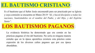 Es el bautismo que el Señor Jesús encomendó para ser practicado por su Iglesia
y cuya comisión se encuentra en Mateo 28:19 “Id, y haced discípulos a todas las
naciones, bautizándolos en el nombre del Padre, y del Hijo, y del Espíritu
Santo”.
La evidencia histórica ha demostrado que era común en las
prácticas paganas el rito del bautismo. No sería en ninguna manera
extraño que en la época apostólica existiera esta práctica como
expresión de los diversos cultos paganos que por esa época
abundaban.
 