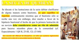 Se discute si las lustraciones de la secta debían clasificarse
de alguna manera como bautismo, ya que aquéllas se
repetían continuamente mientras que el bautismo sólo se
recibe una vez; sin embargo, dice mucho a favor de la
hipótesis bautismal el hecho de que la primera lustración de
un novicio debe considerarse como un rito de admisión
para hacerse miembro pleno de la comunidad (cf.
Especialmente 1 QS II, 25-III, 12). (3/160)
Una sección del «Manual de Disciplina», un rollo que contenía reglamentos
estrictos de la vida de la comunidad esenia en Qumrán.
 