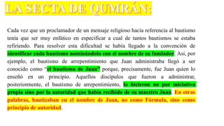 Cada vez que un proclamador de un mensaje religioso hacía referencia al bautismo
tenía que ser muy enfático en especificar a cual de tantos bautismos se estaba
refiriendo. Para resolver esta dificultad se había llegado a la convención de
identificar cada bautismo nominándolo con el nombre de su fundador. Así, por
ejemplo, el bautismo de arrepentimiento que Juan administraba llegó a ser
conocido como “el bautismo de Juan” porque, precisamente, fue Juan quien lo
enseñó en un principio. Aquellos discípulos que fueron a administrar,
posteriormente, el bautismo de arrepentimiento, lo hicieron no por iniciativa
propia sino por la autoridad que había recibido de su maestro Juan. En otras
palabras, bautizaban en el nombre de Juan, no como Fórmula, sino como
principio de autoridad.
 