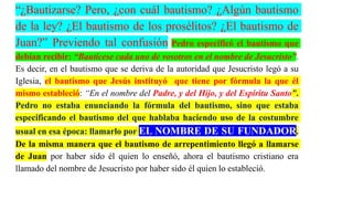 “¿Bautizarse? Pero, ¿con cuál bautismo? ¿Algún bautismo
de la ley? ¿El bautismo de los prosélitos? ¿El bautismo de
Juan?” Previendo tal confusión Pedro especificó el bautismo que
debían recibir: “Bautícese cada uno de vosotros en el nombre de Jesucristo”.
Es decir, en el bautismo que se deriva de la autoridad que Jesucristo legó a su
Iglesia, el bautismo que Jesús instituyó que tiene por fórmula la que él
mismo estableció: “En el nombre del Padre, y del Hijo, y del Espíritu Santo”.
Pedro no estaba enunciando la fórmula del bautismo, sino que estaba
especificando el bautismo del que hablaba haciendo uso de la costumbre
usual en esa época: llamarlo por EL NOMBRE DE SU FUNDADOR.
De la misma manera que el bautismo de arrepentimiento llegó a llamarse
de Juan por haber sido él quien lo enseñó, ahora el bautismo cristiano era
llamado del nombre de Jesucristo por haber sido él quien lo estableció.
 