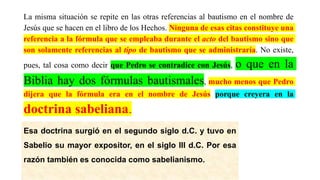 La misma situación se repite en las otras referencias al bautismo en el nombre de
Jesús que se hacen en el libro de los Hechos. Ninguna de esas citas constituye una
referencia a la fórmula que se empleaba durante el acto del bautismo sino que
son solamente referencias al tipo de bautismo que se administraría. No existe,
pues, tal cosa como decir que Pedro se contradice con Jesús, o que en la
Biblia hay dos fórmulas bautismales, mucho menos que Pedro
dijera que la fórmula era en el nombre de Jesús porque creyera en la
doctrina sabeliana.
Esa doctrina surgió en el segundo siglo d.C. y tuvo en
Sabelio su mayor expositor, en el siglo III d.C. Por esa
razón también es conocida como sabelianismo.
 