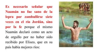 Es necesario señalar que
Naamán no fue sano de la
lepra por zambullirse siete
veces en el río Jordán, sino
por la fe porque el mismo
Naamán declaró como un acto
de orgullo por no haber sido
recibido por Eliseo, que en su
país había mejores ríos:
 