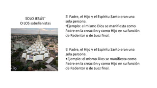 El Padre, el Hijo y el Espíritu Santo eran una
sola persona.
•Ejemplo: el mismo Dios se manifiesta como
Padre en la creación y como Hijo en su función
de Redentor o de Juez final.
El Padre, el Hijo y el Espíritu Santo eran una
sola persona.
•Ejemplo: el mismo Dios se manifiesta como
Padre en la creación y como Hijo en su función
de Redentor o de Juez final.
SOLO JESÚS¨
O LOS sabelianistas
 