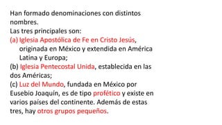 Han formado denominaciones con distintos
nombres.
Las tres principales son:
(a) Iglesia Apostólica de Fe en Cristo Jesús,
originada en México y extendida en América
Latina y Europa;
(b) Iglesia Pentecostal Unida, establecida en las
dos Américas;
(c) Luz del Mundo, fundada en México por
Eusebio Joaquín, es de tipo profético y existe en
varios países del continente. Además de estas
tres, hay otros grupos pequeños.
 