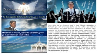 Pero cada día se componen más y más himnos dedicados a
Samuel que son entonados dentro de los cultos que sólo le
correspoderían a Dios, según la doctrina básica de LLDM. En esos cultos
podemos oír sin ningún recato a los fieles cantar frases como: “Te
amamos oh Samuel por todo lo que nos das” “Sin ti no seríamos
nada” “Sólo por ti tenemos vida” “Tú eres nuestro Salvador” “Gloria,
honor, alabanza y majestad a la Elección del Ungido de Jehová” “El
aliento de nuestras vidas eres tú” “Tú eres el Santo de
Israel” “Samuel Joaquín me gozo en TU nombre” Etc. ¿Y qué hace
Samuel, el apóstol por quien se “conserva la pureza doctrinal”? Si
afirmáramos que nada, sería un punto a su favor. “Él no lo dice”, es la
justificación de muchos de sus seguidores. Sin embargo, no hace falta
tener excelente oído para escuchar su invariable respuesta ante esas
alabanzas: “Sí hermanos, Dios les pague” “Sí hermanos, he venido
para darles Salvación” “Dios les bendiga, Dios les pague por su
reconocimiento a MI elección”
Mas Pedro le levantó, diciendo: Levántate, pues
yo mismo también soy hombre. – Hechos 10:26
 