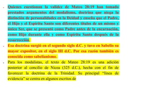  Quienes cuestionan la validez de Mateo 28:19 han tomado
prestados argumentos del modalismo, doctrina que niega la
distinción de personalidades en la Deidad y enseña que el Padre,
el Hijo y el Espíritu Santo son diferentes títulos de un mismo y
único Ser, que se presentó como Padre antes de la encarnación,
como Hijo durante ella y como Espíritu Santo después de la
resurrección.
 Esa doctrina surgió en el segundo siglo d.C. y tuvo en Sabelio su
mayor expositor, en el siglo III d.C. Por esa razón también es
conocida como sabelianismo.
 Para los modalistas, el texto de Mateo 28:19 es una adición
posterior al concilio de Nicea (325 d.C.), hecha con el fin de
favorecer la doctrina de la Trinidad. Su principal “línea de
evidencia” se centra en algunos escritos de
 