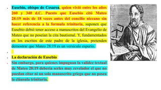  Eusebio, obispo de Cesarea, quien vivió entre los años
260 y 340 d.C. Puesto que Eusebio citó Mateo
28:19 más de 18 veces antes del concilio niceano sin
hacer referencia a la formula trinitaria, suponen que
Eusebio debió tener acceso a manuscritos del Evangelio de
Mateo que no poseían la cita bautismal. Y, fundamentados
en los escritos de este padre de la iglesia, pretenden
demostrar que Mateo 28:19 es un versículo espurio.

 La declaración de Eusebio
 Sin embargo, para quienes impugnan la validez textual
de Mateo 28:19 debería serles muy revelador el que no
puedan citar ni un solo manuscrito griego que no posea
la cláusula trinitaria.
 