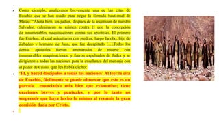  Como ejemplo, analicemos brevemente una de las citas de
Eusebio que se han usado para negar la fórmula bautismal de
Mateo: “Ahora bien, los judíos, después de la ascensión de nuestro
Salvador, culminaron su crimen contra él con la concepción
de innumerables maquinaciones contra sus apóstoles. El primero
fue Esteban, al cual aniquilaron con piedras; luego Jacobo, hijo de
Zebedeo y hermano de Juan, que fue decapitado [...].Todos los
demás apóstoles fueron amenazados de muerte con
innumerables maquinaciones, y fueron expulsados de Judea y se
dirigieron a todas las naciones para la enseñanza del mensaje con
el poder de Cristo, que les había dicho:
 ‘Id, y haced discípulos a todas las naciones’ Al leer la cita
de Eusebio, fácilmente se puede observar que este es un
párrafo enunciativo más bien que exhaustivo; tiene
oraciones breves y puntuales, y por lo tanto no
sorprende que haya hecho lo mismo al resumir la gran
comisión dada por Cristo.

 