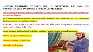 ALGUNOS ESCRITORES ENTIENDEN QUE LA EXHORTACIÓN ERA PARA LOS
CANDIDATOS A SER BAUTIZADOS Y NO PARA LOS MINISTROS:
Son las palabras pronunciadas por el bautizado la clave y no se debe buscar a ésta en la expresión del
servidor que bautiza.
Su razonamiento lo lleva a considerar no la utilización del Nombre de Jesús como fórmula por el que administra el
bautismo, sino como invocación del bautizado.
PARA ELLO RECURRE A LAS PALABRAS DE ANANÍAS, cuando se dirige a Saulo todavía ciego luego de
su conversión, en Hechos 22:16. (4/Web)
Ahora, pues, ¿por qué te detienes? Levántate y bautízate, y lava tus pecados, invocando su nombre.
O sea el alma pecadora tiene que pro-
nunciar su Nombre a la hora de ser
Bautizado. No el ministro.
 