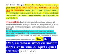 Esta instrucción que Ananías da a Saulo, se ve claramente que
quien hacía LA INVOCACIÓN DEL NOMBRE DE JESÚS
ERA EL NEÓFITO, PERO QUE EL BAUTISMO SE HACÍA
EN "NOMBRE DEL PADRE, DEL HIJO Y DEL ESPÍRITU
SANTO" DE ACUERDO AL MANDATO DEL SEÑOR JESÚS EN
MATEO 28:19.
Otro análisis: Desde el principio de la misión de la iglesia, el
bautismo acompañó al mensaje o anuncio del evangelio, o sea, a fin de
cuentas, tan pronto como la iglesia recibió el encargo de misionar
(Hch. 2).
Lo que Lucas entiende bajo el nombre de bautismo cristiano
queda bien claro en Hch. 2:38… se administra «en el nombre de
Jesucristo», esto es, en relación con Jesucristo y utilizando su nombre;
el bautizado invoca el nombre de Cristo claveHch.
22:16, así como se invoca ese nombre
sobre él como señal de aquél a quien
pertenece (cf. Is. 2:7)… (3/162)
 