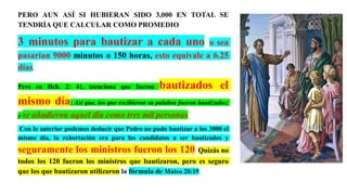 PERO AUN ASÍ SI HUBIERAN SIDO 3,000 EN TOTAL SE
TENDRÍA QUE CALCULAR COMO PROMEDIO
3 minutos para bautizar a cada uno o sea
pasarían 9000 minutos o 150 horas, esto equivale a 6.25
días.
Pero en Hch. 2: 41, menciona que fueron bautizados el
mismo día: Así que, los que recibieron su palabra fueron bautizados;
y se añadieron aquel día como tres mil personas.
Con lo anterior podemos deducir que Pedro no pudo bautizar a los 3000 el
mismo día, la exhortación era para los candidatos a ser bautizados y
seguramente los ministros fueron los 120. Quizás no
todos los 120 fueron los ministros que bautizaron, pero es seguro
que los que bautizaron utilizaron la fórmula de Mateo 28:19.
 