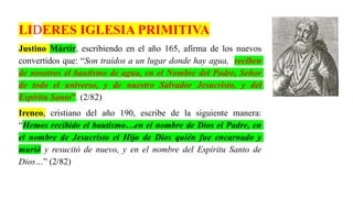 LIDERES IGLESIA PRIMITIVA
Justino Mártir, escribiendo en el año 165, afirma de los nuevos
convertidos que: “Son traídos a un lugar donde hay agua, reciben
de nosotros el bautismo de agua, en el Nombre del Padre, Señor
de todo el universo, y de nuestro Salvador Jesucristo, y del
Espíritu Santo”. (2/82)
Ireneo, cristiano del año 190, escribe de la siguiente manera:
“Hemos recibido el bautismo…en el nombre de Dios el Padre, en
el nombre de Jesucristo el Hijo de Dios quién fue encarnado y
murió y resucitó de nuevo, y en el nombre del Espíritu Santo de
Dios…” (2/82)
 