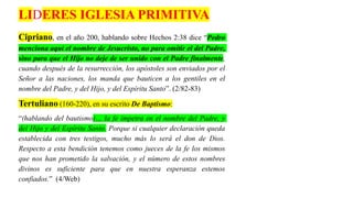 Cipriano, en el año 200, hablando sobre Hechos 2:38 dice “Pedro
menciona aquí el nombre de Jesucristo, no para omitir el del Padre,
sino para que el Hijo no deje de ser unido con el Padre finalmente,
cuando después de la resurrección, los apóstoles son enviados por el
Señor a las naciones, los manda que bauticen a los gentiles en el
nombre del Padre, y del Hijo, y del Espíritu Santo”. (2/82-83)
Tertuliano (160-220), en su escrito De Baptismo:
“(hablando del bautismo)… la fe impetra en el nombre del Padre, y
del Hijo y del Espíritu Santo. Porque si cualquier declaración queda
establecida con tres testigos, mucho más lo será el don de Dios.
Respecto a esta bendición tenemos como jueces de la fe los mismos
que nos han prometido la salvación, y el número de estos nombres
divinos es suficiente para que en nuestra esperanza estemos
confiados.” (4/Web)
LIDERES IGLESIA PRIMITIVA
 