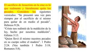 El sacrificio de Jesucristo en la cruz es lo
que realmente y literalmente quita los
pecados. Considere los siguientes
versículos: “Se presentó una vez para
siempre por el sacrificio de sí mismo
para quitar de en medio el pecado”.
Hebreos 9:26.
“Cristo nos redimió de la maldición de la
ley, hecho por nosotros maldición”.
Gálatas 3:13.
“Quien llevó él mismo nuestros pecados
en su cuerpo sobre el madero”. 1 Pedro
2:24. (Vea también 1 Pedro 3:18;
Romanos 5:8).
 