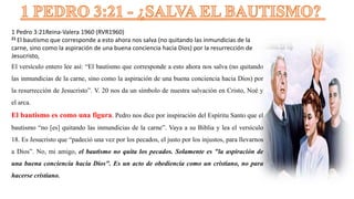 1 Pedro 3:21Reina-Valera 1960 (RVR1960)
21 El bautismo que corresponde a esto ahora nos salva (no quitando las inmundicias de la
carne, sino como la aspiración de una buena conciencia hacia Dios) por la resurrección de
Jesucristo,
El versículo entero lee así: “El bautismo que corresponde a esto ahora nos salva (no quitando
las inmundicias de la carne, sino como la aspiración de una buena conciencia hacia Dios) por
la resurrección de Jesucristo”. V. 20 nos da un símbolo de nuestra salvación en Cristo, Noé y
el arca.
El bautismo es como una figura. Pedro nos dice por inspiración del Espíritu Santo que el
bautismo “no [es] quitando las inmundicias de la carne”. Vaya a su Biblia y lea el versículo
18. Es Jesucristo que “padeció una vez por los pecados, el justo por los injustos, para llevarnos
a Dios”. No, mi amigo, el bautismo no quita los pecados. Solamente es "la aspiración de
una buena conciencia hacia Dios". Es un acto de obediencia como un cristiano, no para
hacerse cristiano.
 