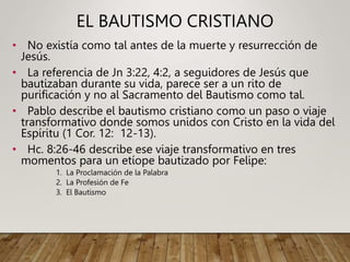 EL BAUTISMO CRISTIANO
• No existía como tal antes de la muerte y resurrección de
Jesús.
• La referencia de Jn 3:22, 4:2, a seguidores de Jesús que
bautizaban durante su vida, parece ser a un rito de
purificación y no al Sacramento del Bautismo como tal.
• Pablo describe el bautismo cristiano como un paso o viaje
transformativo donde somos unidos con Cristo en la vida del
Espíritu (1 Cor. 12: 12-13).
• Hc. 8:26-46 describe ese viaje transformativo en tres
momentos para un etíope bautizado por Felipe:
1. La Proclamación de la Palabra
2. La Profesión de Fe
3. El Bautismo
 