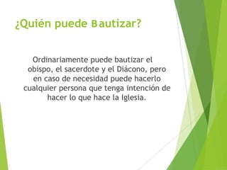 ¿Quién puede Bautizar?
Ordinariamente puede bautizar el
obispo, el sacerdote y el Diácono, pero
en caso de necesidad puede hacerlo
cualquier persona que tenga intención de
hacer lo que hace la Iglesia.
 