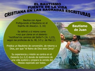 EL BAUTISMO FUENTE DE LA VIDA CRISTIANA EN LAS SAGRADAS ESCRITURAS Bautiza con Agua Prefigurando el Bautismo en el  Espiritu de Jesus(Lc. 3, 16)  Se definió a sí mismo como  « voz que clama en el desierto:  "rectificad los caminos del Señor" » (Jn. 1,23),  según las profecías de Is. 40, 3-5 y  de Mal.3,1.   Predica un Bautismo de conversión, de retorno a  Dios, por que “el Reino de Dios esta Cerca” Su experiencia y misión se centra en el  Desierto (Lc.3,2) donde da testimonio de  una vida austera y prepara la venida del Mesías esperado por todos. Bautismo  de Juan 