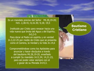 Bautismo  Cristiano Es un mandato preciso del Señor  Mt.28,19-20; Hch. 2,38.41; 8,16.30; 9,18; 19,5 Instituido por Cristo para renacer hacia una vida nueva que brota del Agua y del Espíritu. Jn3,3-5 Para dorar al Padre en espíritu y en verdad  Jn.3,22-25 por medie de Cristo que se presenta como el Camino, la Verdad y la Vida Jn.14,6 Comprometiéndose como los Apóstoles para anunciar y hacer discípulos a través  del bautismo Mt.28,19-20, enseñado a cumplir Su mandato Jn13,34; 14,21.23,  para así poder estar siempre con el  y gozar de su Morada Jn14,3. 