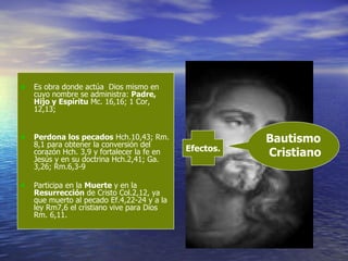 Es obra donde actúa  Dios mismo en cuyo nombre se administra:  Padre, Hijo y Espíritu  Mc. 16,16; 1 Cor, 12,13;  Perdona los pecados  Hch.10,43; Rm. 8,1 para obtener la conversión del corazón Hch. 3,9 y fortalecer la fe en Jesús y en su doctrina Hch.2,41; Ga. 3,26; Rm.6,3-9 Participa en la  M uerte  y en la  R esurrección  de Cristo Col.2,12, ya que muerto al pecado Ef.4,22-24 y a la ley Rm7,6 el cristiano vive para Dios Rm .  6,11 . Bautismo  Cristiano Efectos. 