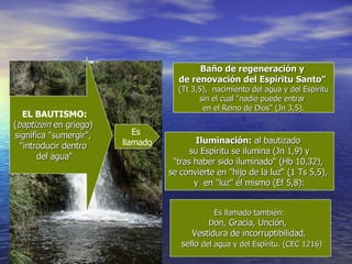 Iluminación:  al bautizado  su Espíritu  se  ilumina (Jn 1,9) y  "tras haber sido iluminado“ (Hb 10,32),  se convierte en "hijo de la luz“ (1 Ts 5,5),  y  en "luz" él mismo (Ef 5,8): EL BAUTISMO: ( baptizein  en griego)  significa "sumergir",  "introducir dentro  del agua" Es  llamado Es llamado también:  D on, Gracia, Unción,  Vestidura de incorruptibilidad,  sello  del agua y del Espíritu. (CEC 1216) Baño de regeneración y  de renovación del Espíritu Santo”   (Tt 3,5),  nacimiento del agua y del Espíritu sin el cual "nadie puede entrar  en el Reino de Dios" (Jn 3,5). 