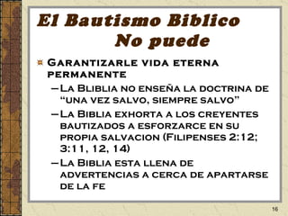 El Bautismo Biblico  No puede Garantizarle vida eterna permanente La Bliblia no ense ña  la doctrina de “una vez salvo, siempre salvo” La Biblia exhorta a los creyentes bautizados a esforzarce en su propia salvacion (Filipenses 2:12; 3:11, 12, 14) La Biblia esta llena de advertencias a cerca de apartarse de la fe 