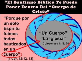 “ El Bautismo Biblico Te Puede Poner Dentro Del “Cuerpo de Cristo” “ Porque por un solo Espíritu  fuimos  todos bautizados  en un  cuerpo” (1 Cor. 12:12, 13) “ Un Cuerpo” “ La Iglesia” Colosenses 1:18, 24 BAUTISMO 