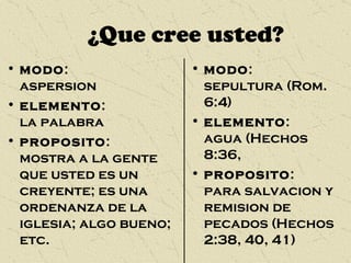 ¿Que cree usted? modo :  aspersion elemento :  la palabra proposito :  mostra a la gente que usted es un creyente; es una ordenanza de la iglesia; algo bueno; etc. modo :  sepultura (Rom. 6:4) elemento :  agua (Hechos 8:36,  proposito :  para salvacion y remision de pecados (Hechos 2:38, 40, 41) 