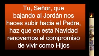 Tu, Señor, que
bajando al Jordán nos
haces subir hacia el Padre,
haz que en esta Navidad
renovemos el compromiso
de vivir como Hijos