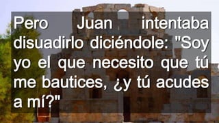 Pero
Juan
intentaba
disuadirlo diciéndole: "Soy
yo el que necesito que tú
me bautices, ¿y tú acudes
a mí?"