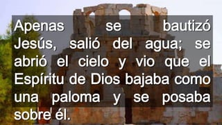 Apenas
se
bautizó
Jesús, salió del agua; se
abrió el cielo y vio que el
Espíritu de Dios bajaba como
una paloma y se posaba
sobre él.