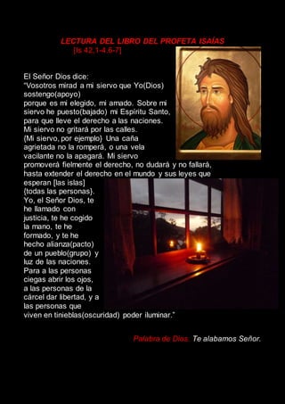 LECTURA DEL LIBRO DEL PROFETA ISAÍAS
[Is 42,1-4.6-7]
El Señor Dios dice:
“Vosotros mirad a mi siervo que Yo(Dios)
sostengo(apoyo)
porque es mi elegido, mi amado. Sobre mi
siervo he puesto(bajado) mi Espíritu Santo,
para que lleve el derecho a las naciones.
Mi siervo no gritará por las calles.
{Mi siervo, por ejemplo} Una caña
agrietada no la romperá, o una vela
vacilante no la apagará. Mi siervo
promoverá fielmente el derecho, no dudará y no fallará,
hasta extender el derecho en el mundo y sus leyes que
esperan [las islas]
{todas las personas}.
Yo, el Señor Dios, te
he llamado con
justicia, te he cogido
la mano, te he
formado, y te he
hecho alianza(pacto)
de un pueblo(grupo) y
luz de las naciones.
Para a las personas
ciegas abrir los ojos,
a las personas de la
cárcel dar libertad, y a
las personas que
viven en tinieblas(oscuridad) poder iluminar.”
Palabra de Dios. Te alabamos Señor.
 