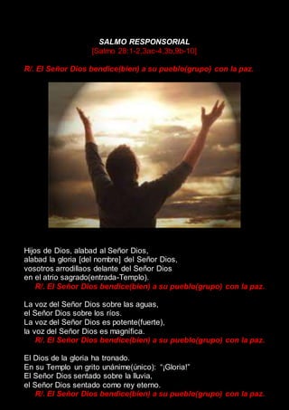 SALMO RESPONSORIAL
[Salmo 28:1-2,3ac-4,3b,9b-10]
R/. El Señor Dios bendice(bien) a su pueblo(grupo) con la paz.
Hijos de Dios, alabad al Señor Dios,
alabad la gloria [del nombre] del Señor Dios,
vosotros arrodillaos delante del Señor Dios
en el atrio sagrado(entrada-Templo).
R/. El Señor Dios bendice(bien) a su pueblo(grupo) con la paz.
La voz del Señor Dios sobre las aguas,
el Señor Dios sobre los ríos.
La voz del Señor Dios es potente(fuerte),
la voz del Señor Dios es magnífica.
R/. El Señor Dios bendice(bien) a su pueblo(grupo) con la paz.
El Dios de la gloria ha tronado.
En su Templo un grito unánime(único): “¡Gloria!”
El Señor Dios sentado sobre la lluvia,
el Señor Dios sentado como rey eterno.
R/. El Señor Dios bendice(bien) a su pueblo(grupo) con la paz.
 