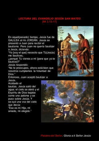 LECTURA DEL EVANGELIO SEGÚN SAN MATEO
[Mt 3,13-17]
En aquel(pasado) tiempo, Jesús fue de
GALILEA al río JORDÁN. Jesús se
presentó a Juan para recibir el
bautismo. Pero Juan no quería bautizar
a Jesús, diciendo:
“Yo [soy el que] necesito que Tú(Jesús)
me bautices,
¿porqué Tú vienes a mí {para que yo te
bautice}?”
Jesús respondió:
“No te preocupes, ahora está bien que
nosotros cumplamos la Voluntad de
Dios.”
Entonces, Juan aceptó bautizar a
Jesús.
Acabado el
bautizo, Jesús salió del
agua; el cielo se abrió y el
Espíritu de Dios bajaba
como una paloma y se
puso sobre Jesús. Y
se oyó una voz del cielo
que decía:
“Ese es mi Hijo, mi
amado, mi elegido.”
Palabra del Señor. Gloria a ti Señor Jesús
 