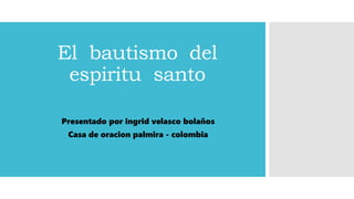 El bautismo del
espiritu santo
Presentado por ingrid velasco bolaños
Casa de oracion palmira - colombia
 