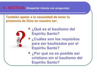 También apelar a la necesidad de tener la
presencia de Dios en nuestro ser.
II. MOTIVA (Despertar interés con preguntas)
 ¿Qué es el bautismo del
Espíritu Santo?
 ¿Cuáles son los requisitos
para ser bautizados por el
Espíritu Santo?
 ¿Por qué no es posible ser
cristiano sin el bautismo del
Espíritu Santo?
 