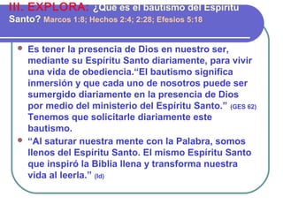  Es tener la presencia de Dios en nuestro ser,
mediante su Espíritu Santo diariamente, para vivir
una vida de obediencia.“El bautismo significa
inmersión y que cada uno de nosotros puede ser
sumergido diariamente en la presencia de Dios
por medio del ministerio del Espíritu Santo.” (GES 62)
Tenemos que solicitarle diariamente este
bautismo.
 “Al saturar nuestra mente con la Palabra, somos
llenos del Espíritu Santo. El mismo Espíritu Santo
que inspiró la Biblia llena y transforma nuestra
vida al leerla.” (Id)
III. EXPLORA: ¿Qué es el bautismo del Espíritu
Santo? Marcos 1:8; Hechos 2:4; 2:28; Efesios 5:18
 