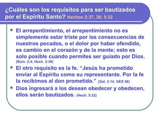  El arrepentimiento, el arrepentimiento no es
simplemente estar triste por las consecuencias de
nuestros pecados, o el dolor por haber ofendido,
es cambio en el corazón y de la mente; esto es
solo posible cuando permites ser guiado por Dios.
(Rom. 2:4; Hech. 2:38)
 El otro requisito es la fe. “Jesús ha prometido
enviar al Espíritu como su representante. Por la fe
la recibimos al don prometido.” (Gal. 3:14, GES 56)
 Dios ingresará a los desean obedecer y obedecen,
ellos serán bautizados. (Hech. 5:32)
¿Cuáles son los requisitos para ser bautizados
por el Espíritu Santo? Hechos 2:37, 38; 5:32
 