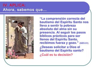 “La comprensión correcta del
bautismo del Espíritu Santo nos
lleva a sentir la pobreza
absoluta del alma sin su
presencia. Al seguir los pasos
bíblicos prácticos para ser
llenos del Espíritu Santo,
recibimos fuerza y gozo.” (GES 61)
¿Deseas solicitar a Dios el
bautismo del Espíritu santo?
¿Cuál es tu decisión?
IV. APLICA:
Ahora, sabemos que…
 