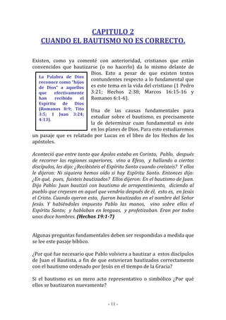 - 11 -
La Palabra de Dios
reconoce como “hijos
de Dios” a aquellos
que efectivamente
han recibido el
Espíritu de Dios
(Romanos 8:9; Tito
3:5; 1 Juan 3:24;
4:13).
CAPITULO 2
CUANDO EL BAUTISMO NO ES CORRECTO.
Existen, como ya comenté con anterioridad, cristianos que están
convencidos que bautizarse (o no hacerlo) da lo mismo delante de
Dios. Esto a pesar de que existen textos
contundentes respecto a lo fundamental que
es este tema en la vida del cristiano (1 Pedro
3:21; Hechos 2:38; Marcos 16:15-16 y
Romanos 6:1-6).
Una de las causas fundamentales para
estudiar sobre el bautismo, es precisamente
la de determinar cuan fundamental es éste
en los planes de Dios. Para esto estudiaremos
un pasaje que es relatado por Lucas en el libro de los Hechos de los
apóstoles.
Aconteció que entre tanto que Apolos estaba en Corinto, Pablo, después
de recorrer las regiones superiores, vino a Efeso, y hallando a ciertos
discípulos, les dijo: ¿Recibisteis el Espíritu Santo cuando creísteis? Y ellos
le dijeron: Ni siquiera hemos oído si hay Espíritu Santo. Entonces dijo:
¿En qué, pues, fuisteis bautizados? Ellos dijeron: En el bautismo de Juan.
Dijo Pablo: Juan bautizó con bautismo de arrepentimiento, diciendo al
pueblo que creyesen en aquel que vendría después de él, esto es, en Jesús
el Cristo. Cuando oyeron esto, fueron bautizados en el nombre del Señor
Jesús. Y habiéndoles impuesto Pablo las manos, vino sobre ellos el
Espíritu Santo; y hablaban en lenguas, y profetizaban. Eran por todos
unos doce hombres. (Hechos 19:1-7)
Algunas preguntas fundamentales deben ser respondidas a medida que
se lee este pasaje bíblico.
¿Por qué fue necesario que Pablo volviera a bautizar a estos discípulos
de Juan el Bautista, a fin de que estuvieran bautizados correctamente
con el bautismo ordenado por Jesús en el tiempo de la Gracia?
Si el bautismo es un mero acto representativo o simbólico ¿Por qué
ellos se bautizaron nuevamente?
 