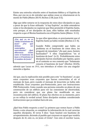 - 13 -
¿Por qué ya no es
válido el bautismo de
Juan? ¿Por qué
debían ser
sumergidos
nuevamente? ¿Qué
diferencia existe
entre el bautismo de
Juan y el bautismo en
el nombre de Jesús?
Existe una estrecha relación entre el bautismo bíblico y el Espíritu de
Dios, por eso no es de extrañar que ambas cosas se relacionaran en la
mente de Pablo (Mateo 28:19, Hechos 2:38, Juan 3:5).
Algo que debe notarse en la respuesta de estos doce discípulos es que,
a pesar de que la frase utilizada: “si hay Espíritu”, no debe entenderse
como si los discípulos no supieran que Dios prometió el Espíritu Santo,
esto porque, al ser discípulos de Juan, ellos habían sido enseñados
respecto a que el Mesías bautizaría con el Espíritu Santo (Mateo 3:11).
Lo que ellos ignoraban, es precisamente que el
Espíritu Santo ya había venido (Hechos 2:1-4).
Cuando Pablo comprendió que había un
problema en el bautismo de estos doce, les
preguntó de inmediato “¿En qué, pues, fuisteis
bautizados?” Y ellos respondieron “en el
bautismo de Juan”. (v.3). Probablemente estos
discípulos fueron enseñados por Apolos, quien
en el contexto se nos comenta que “Solamente
conocía el bautismo de Juan” (Hechos 18:25),
además que Lucas en 19:1, nos introduce al relato con una singular
mención a Apolos.
Así que, una la explicación más posible para este “re-bautismo”, es que
estos creyentes eran creyentes que fueron convertidos al oír el
mensaje de Juan, pero cuando el mensaje de Jesucristo ya había sido
establecido. Eran creyentes pos-Pentecostés, pero con instrucciones
PRE-Pentecostés. Como cuando una persona consulta un plano de una
construcción de un edificio para ver las conexiones de electricidad,
pero sin considerar que ese plano fue modificado en una
reconstrucción del edificio. El plano fue efectivo en su momento, pero
ya no refleja la verdad actual. Estos discípulos estaban considerando
instrucciones que ya estaban fuera de uso.
¿Qué hizo Pablo respecto a esto? Lo primero que vemos hacer a Pablo
frente a esta situación, es completar la información de la cual carecían
aquellos discípulos. El verso 4 dice: “Juan bautizó con bautismo de
arrepentimiento, diciendo al pueblo que creyesen en aquel que vendría
después de él, esto es, en Jesús el Cristo”. Con esto el escritor Lucas,
 