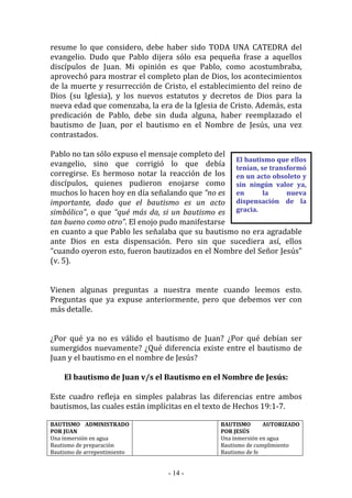 - 14 -
El bautismo que ellos
tenían, se transformó
en un acto obsoleto y
sin ningún valor ya,
en la nueva
dispensación de la
gracia.
resume lo que considero, debe haber sido TODA UNA CATEDRA del
evangelio. Dudo que Pablo dijera sólo esa pequeña frase a aquellos
discípulos de Juan. Mi opinión es que Pablo, como acostumbraba,
aprovechó para mostrar el completo plan de Dios, los acontecimientos
de la muerte y resurrección de Cristo, el establecimiento del reino de
Dios (su Iglesia), y los nuevos estatutos y decretos de Dios para la
nueva edad que comenzaba, la era de la Iglesia de Cristo. Además, esta
predicación de Pablo, debe sin duda alguna, haber reemplazado el
bautismo de Juan, por el bautismo en el Nombre de Jesús, una vez
contrastados.
Pablo no tan sólo expuso el mensaje completo del
evangelio, sino que corrigió lo que debía
corregirse. Es hermoso notar la reacción de los
discípulos, quienes pudieron enojarse como
muchos lo hacen hoy en día señalando que “no es
importante, dado que el bautismo es un acto
simbólico”, o que “qué más da, si un bautismo es
tan bueno como otro”. El enojo pudo manifestarse
en cuanto a que Pablo les señalaba que su bautismo no era agradable
ante Dios en esta dispensación. Pero sin que sucediera así, ellos
“cuando oyeron esto, fueron bautizados en el Nombre del Señor Jesús”
(v. 5).
Vienen algunas preguntas a nuestra mente cuando leemos esto.
Preguntas que ya expuse anteriormente, pero que debemos ver con
más detalle.
¿Por qué ya no es válido el bautismo de Juan? ¿Por qué debían ser
sumergidos nuevamente? ¿Qué diferencia existe entre el bautismo de
Juan y el bautismo en el nombre de Jesús?
El bautismo de Juan v/s el Bautismo en el Nombre de Jesús:
Este cuadro refleja en simples palabras las diferencias entre ambos
bautismos, las cuales están implícitas en el texto de Hechos 19:1-7.
BAUTISMO ADMINISTRADO
POR JUAN
Una inmersión en agua
Bautismo de preparación
Bautismo de arrepentimiento
BAUTISMO AUTORIZADO
POR JESÚS
Una inmersión en agua
Bautismo de cumplimiento
Bautismo de fe
 
