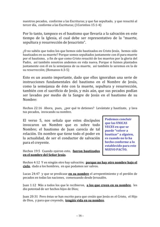 - 16 -
Podemos concluir
que las UNICAS
VECES en que se
puede “volver a
bautizar” a alguien,
es cuando no lo ha
hecho conforme a lo
establecido para este
NUEVO PACTO.
nuestros pecados, conforme a las Escrituras; y que fue sepultado, y que resucitó al
tercer día, conforme a las Escrituras; (1Corintios 15:1-4)
Por lo tanto, tampoco es el bautismo que llevaría a la salvación en este
tiempo de la Iglesia, el cual debe ser representativo de la “muerte,
sepultura y resurrección de Jesucristo”.
¿O no sabéis que todos los que hemos sido bautizados en Cristo Jesús, hemos sido
bautizados en su muerte? Porque somos sepultados juntamente con él para muerte
por el bautismo, a fin de que como Cristo resucitó de los muertos por la gloria del
Padre, así también nosotros andemos en vida nueva. Porque si fuimos plantados
juntamente con él en la semejanza de su muerte, así también lo seremos en la de
su resurrección; (Romanos 6:3-5)
Esto es un asunto importante, dado que ellos ignoraban una serie de
instrucciones fundamentales del bautismo en el Nombre de Jesús,
como la semejanza de éste con la muerte, sepultura y resurrección,
también con el sacrificio de Jesús, y más aún, que sus pecados podían
ser lavados por medio de la Sangre de Jesús en el bautismo de su
Nombre:
Hechos 22:16 Ahora, pues, ¿por qué te detienes? Levántate y bautízate, y lava
tus pecados, invocando su nombre.
El verso 5, nos señala que estos discípulos
invocaron un Nombre que es sobre todo
Nombre; el bautismo de Juan carecía de tal
relación. Un nombre que tiene todo el poder en
la actualidad, de ser el conductor de salvación
para el creyente.
Hechos 19:5 Cuando oyeron esto, fueron bautizados
en el nombre del Señor Jesús.
Hechos 4:12 Y en ningún otro hay salvación; porque no hay otro nombre bajo el
cielo, dado a los hombres, en que podamos ser salvos.
Lucas 24:47 y que se predicase en su nombre el arrepentimiento y el perdón de
pecados en todas las naciones, comenzando desde Jerusalén.
Juan 1:12 Más a todos los que le recibieron, a los que creen en su nombre, les
dio potestad de ser hechos hijos de Dios;
Juan 20:31 Pero éstas se han escrito para que creáis que Jesús es el Cristo, el Hijo
de Dios, y para que creyendo, tengáis vida en su nombre.
 