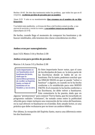 - 17 -
Cuán importante es
ser bautizados en el
bautismo de Jesús,
dado que la
maravillosa promesa
de recibir su Espíritu
Santo, es bajo el
bautismo en su
Nombre, y no en otro.
Hechos 10:43 De éste dan testimonio todos los profetas, que todos los que en él
creyeren, recibirán perdón de pecados por su nombre.
1Juan 3:23 Y este es su mandamiento: Que creamos en el nombre de su Hijo
Jesucristo,
Y no habrá más maldición; y el trono de Dios y del Cordero estará en ella, y sus
siervos le servirán, y verán su rostro, y su nombre estará en sus frentes.
(Apocalipsis 22:3-4)
De hecho, cuando llega el momento de comparar los bautismos y de
buscar similitudes, sólo tenemos dos claras coincidencias en ellos:
Ambos eran por sumergimiento:
Juan 3:23; Mateo 3:16 y Hechos 2:38
Ambos eran para perdón de pecados
Marcos 1:4; Lucas 3:3 y Hechos 2:38
Es bien importante hacer notar, que el caso
de los discípulos de Juan, es la única parte de
las Escrituras donde se habla de un re-
bautismo. Por lo tanto, podemos concluir que
las UNICAS VECES en que se puede “volver a
bautizar” a alguien, es cuando no lo ha hecho
conforme a lo establecido para este NUEVO
PACTO. Si el creyente lo ha hecho conforme a
las Escrituras, no debe volver a bautizarse.
Este comentario lo he puesto, dado que en
algunas “promociones” para conocer Tierra Santa, que he escuchado en
programas radiales “cristianos”, he notado como entre la publicidad
ofrecida para viajes incluyen una renovación de los votos del bautismo,
en la cual ofrecen re-bautizarse en el Jordán. Esto amado lector, es una
práctica que debe rechazarse por no tener un asidero bíblico.
Por último, la recepción del Espíritu Santo, marca una diferencia entre
los dos bautismos.
 