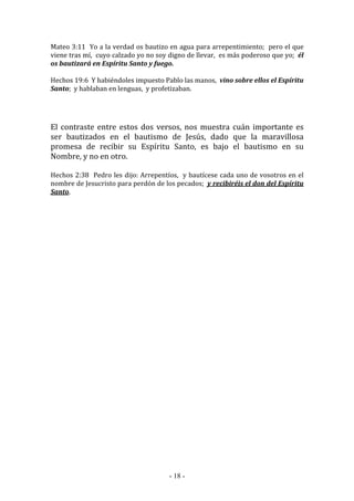- 18 -
Mateo 3:11 Yo a la verdad os bautizo en agua para arrepentimiento; pero el que
viene tras mí, cuyo calzado yo no soy digno de llevar, es más poderoso que yo; él
os bautizará en Espíritu Santo y fuego.
Hechos 19:6 Y habiéndoles impuesto Pablo las manos, vino sobre ellos el Espíritu
Santo; y hablaban en lenguas, y profetizaban.
El contraste entre estos dos versos, nos muestra cuán importante es
ser bautizados en el bautismo de Jesús, dado que la maravillosa
promesa de recibir su Espíritu Santo, es bajo el bautismo en su
Nombre, y no en otro.
Hechos 2:38 Pedro les dijo: Arrepentíos, y bautícese cada uno de vosotros en el
nombre de Jesucristo para perdón de los pecados; y recibiréis el don del Espíritu
Santo.
 