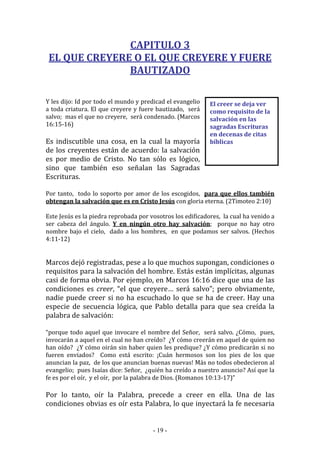 - 19 -
El creer se deja ver
como requisito de la
salvación en las
sagradas Escrituras
en decenas de citas
bíblicas
CAPITULO 3
EL QUE CREYERE O EL QUE CREYERE Y FUERE
BAUTIZADO
Y les dijo: Id por todo el mundo y predicad el evangelio
a toda criatura. El que creyere y fuere bautizado, será
salvo; mas el que no creyere, será condenado. (Marcos
16:15-16)
Es indiscutible una cosa, en la cual la mayoría
de los creyentes están de acuerdo: la salvación
es por medio de Cristo. No tan sólo es lógico,
sino que también eso señalan las Sagradas
Escrituras.
Por tanto, todo lo soporto por amor de los escogidos, para que ellos también
obtengan la salvación que es en Cristo Jesús con gloria eterna. (2Timoteo 2:10)
Este Jesús es la piedra reprobada por vosotros los edificadores, la cual ha venido a
ser cabeza del ángulo. Y en ningún otro hay salvación; porque no hay otro
nombre bajo el cielo, dado a los hombres, en que podamos ser salvos. (Hechos
4:11-12)
Marcos dejó registradas, pese a lo que muchos supongan, condiciones o
requisitos para la salvación del hombre. Estás están implícitas, algunas
casi de forma obvia. Por ejemplo, en Marcos 16:16 dice que una de las
condiciones es creer, “el que creyere… será salvo”; pero obviamente,
nadie puede creer si no ha escuchado lo que se ha de creer. Hay una
especie de secuencia lógica, que Pablo detalla para que sea creída la
palabra de salvación:
“porque todo aquel que invocare el nombre del Señor, será salvo. ¿Cómo, pues,
invocarán a aquel en el cual no han creído? ¿Y cómo creerán en aquel de quien no
han oído? ¿Y cómo oirán sin haber quien les predique? ¿Y cómo predicarán si no
fueren enviados? Como está escrito: ¡Cuán hermosos son los pies de los que
anuncian la paz, de los que anuncian buenas nuevas! Más no todos obedecieron al
evangelio; pues Isaías dice: Señor, ¿quién ha creído a nuestro anuncio? Así que la
fe es por el oír, y el oír, por la palabra de Dios. (Romanos 10:13-17)”
Por lo tanto, oír la Palabra, precede a creer en ella. Una de las
condiciones obvias es oír esta Palabra, lo que inyectará la fe necesaria
 